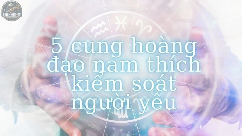 Top 5 cung hoàng đạo nam thích kiểm soát người yêu nhất