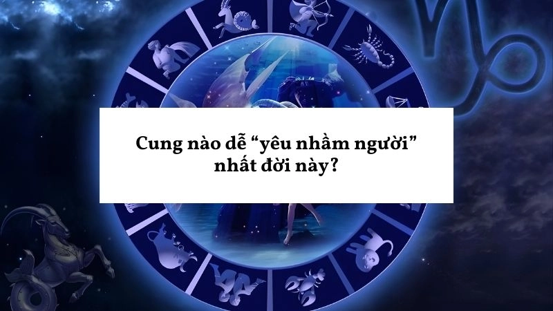 Cung nào dễ “yêu nhầm người” nhất đời này?
